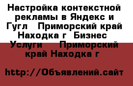 Настройка контекстной рекламы в Яндекс и Гугл - Приморский край, Находка г. Бизнес » Услуги   . Приморский край,Находка г.